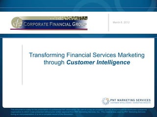 March 6, 2012




                     Transforming Financial Services Marketing
                          through Customer Intelligence




This document is solely for the presentation of confidential PNT information. No part of it may be circulated, quoted, or reproduced for distribution outside the
organization to which it was presented without prior written approval from PNT Marketing Services, Inc. This material was used by PNT Marketing Services
during an oral presentation, it is not a complete record of the discussion.
 