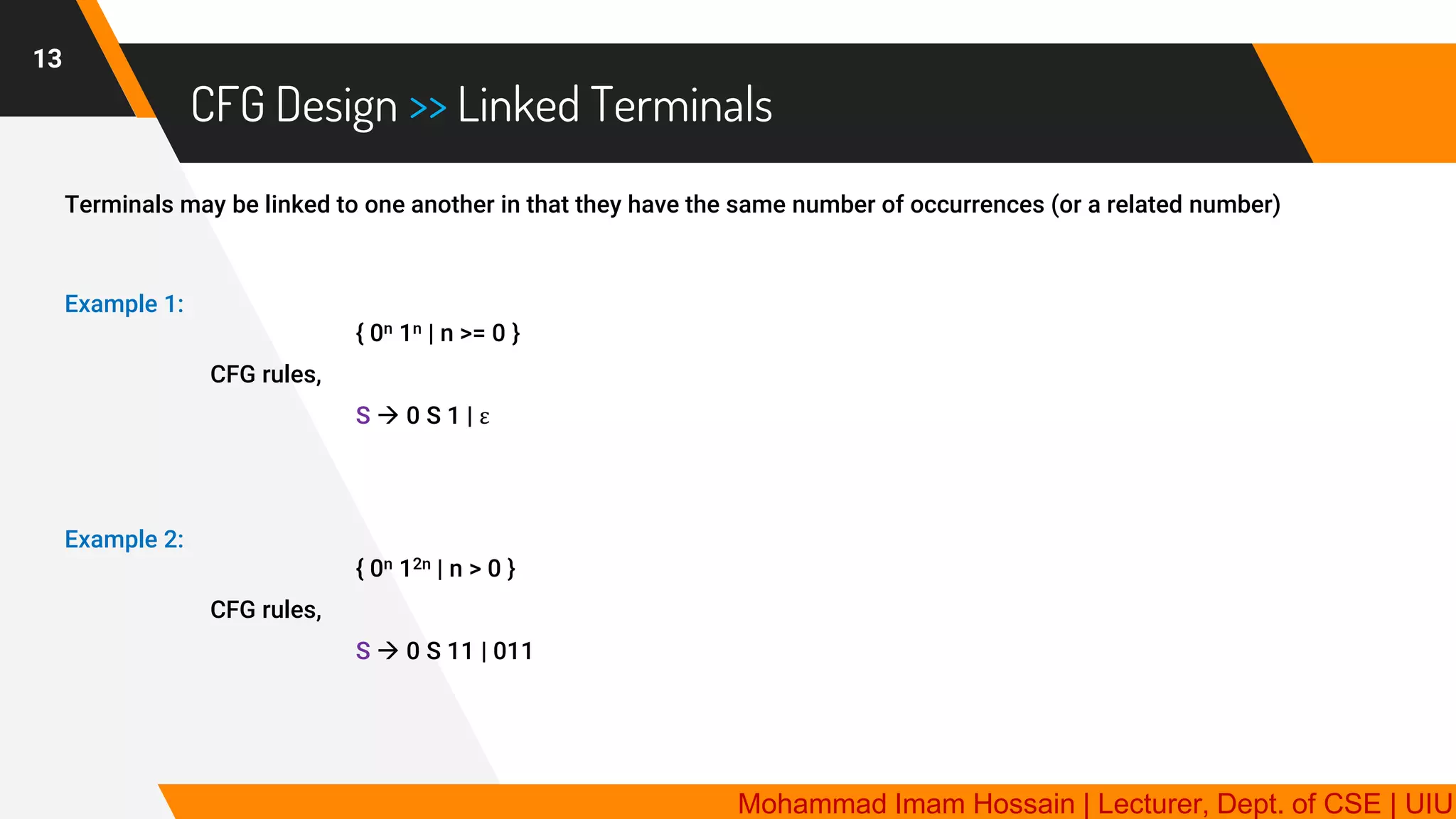CFG Design >> Linked Terminals
13
Terminals may be linked to one another in that they have the same number of occurrences (or a related number)
Example 1:
{ 0n 1n | n >= 0 }
CFG rules,
S → 0 S 1 | ε
Example 2:
{ 0n 12n | n > 0 }
CFG rules,
S → 0 S 11 | 011
Mohammad Imam Hossain | Lecturer, Dept. of CSE | UIU
 