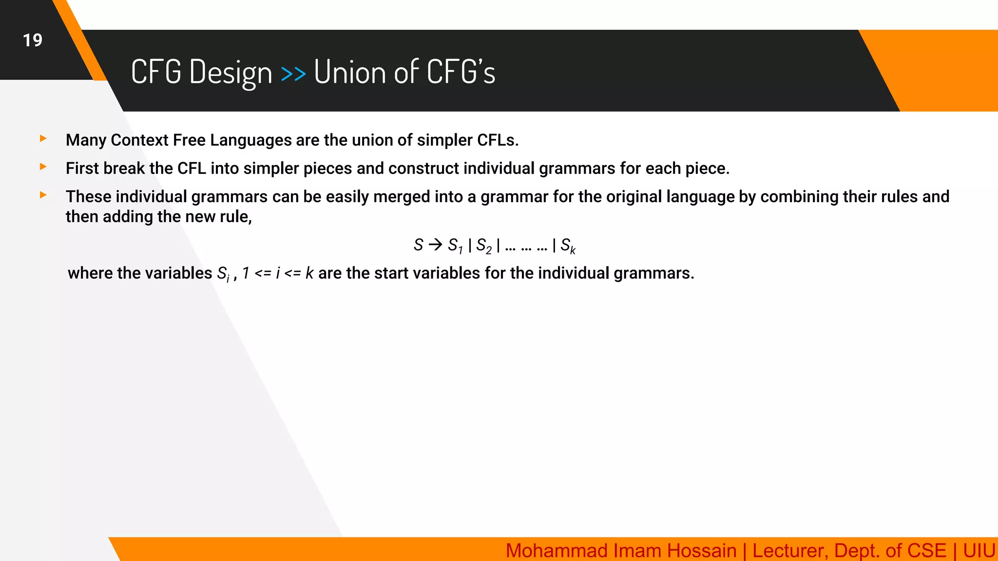 CFG Design >> Union of CFG’s
19
▸ Many Context Free Languages are the union of simpler CFLs.
▸ First break the CFL into simpler pieces and construct individual grammars for each piece.
▸ These individual grammars can be easily merged into a grammar for the original language by combining their rules and
then adding the new rule,
S → S1 | S2 | … … … | Sk
where the variables Si , 1 <= i <= k are the start variables for the individual grammars.
Mohammad Imam Hossain | Lecturer, Dept. of CSE | UIU
 