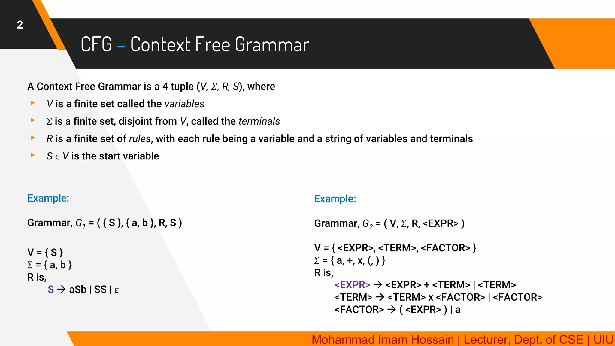 CFG – Context Free Grammar
2
A Context Free Grammar is a 4 tuple (V, 𝛴, R, S), where
▸ V is a finite set called the variables
▸ Σ is a finite set, disjoint from V, called the terminals
▸ R is a finite set of rules, with each rule being a variable and a string of variables and terminals
▸ S ϵ V is the start variable
Example:
Grammar, G1 = ( { S }, { a, b }, R, S )
V = { S }
Σ = { a, b }
R is,
S → aSb | SS | ε
Example:
Grammar, G2 = ( V, Σ, R, <EXPR> )
V = { <EXPR>, <TERM>, <FACTOR> }
Σ = { a, +, x, (, ) }
R is,
<EXPR> → <EXPR> + <TERM> | <TERM>
<TERM> → <TERM> x <FACTOR> | <FACTOR>
<FACTOR> → ( <EXPR> ) | a
Mohammad Imam Hossain | Lecturer, Dept. of CSE | UIU
 