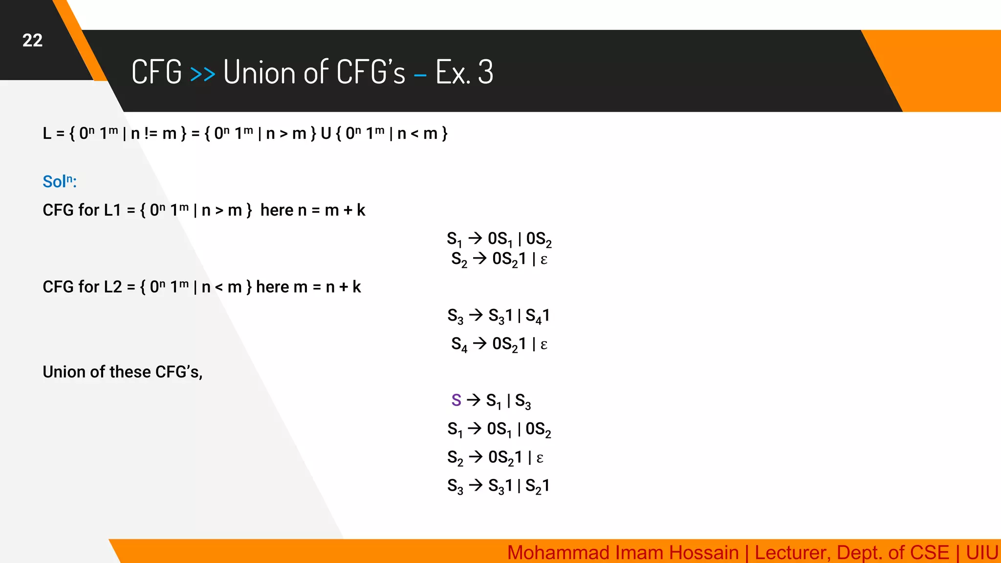 CFG >> Union of CFG’s – Ex. 3
22
L = { 0n 1m | n != m } = { 0n 1m | n > m } U { 0n 1m | n < m }
Soln:
CFG for L1 = { 0n 1m | n > m } here n = m + k
S1 → 0S1 | 0S2
S2 → 0S21 | ε
CFG for L2 = { 0n 1m | n < m } here m = n + k
S3 → S31 | S41
S4 → 0S21 | ε
Union of these CFG’s,
S → S1 | S3
S1 → 0S1 | 0S2
S2 → 0S21 | ε
S3 → S31 | S21
Mohammad Imam Hossain | Lecturer, Dept. of CSE | UIU
 