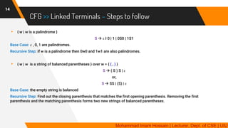 CFG >> Linked Terminals – Steps to follow
14
▸ { w | w is a palindrome }
S → ε I 0 | 1 | 0S0 | 1S1
Base Case: 𝜀 , 0, 1 are palindromes.
Recursive Step: if w is a palindrome then 0w0 and 1w1 are also palindromes.
▸ { w | w is a string of balanced parentheses } over w = { ( , ) }
S → ( S ) S | ε
or,
S → SS | (S) | ε
Base Case: the empty string is balanced
Recursive Step: Find out the closing parenthesis that matches the first opening parenthesis. Removing the first
parenthesis and the matching parenthesis forms two new strings of balanced parentheses.
Mohammad Imam Hossain | Lecturer, Dept. of CSE | UIU
 