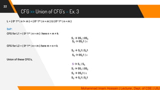 CFG >> Union of CFG’s – Ex. 3
22
L = { 0n 1m | n != m } = { 0n 1m | n > m } U { 0n 1m | n < m }
Soln:
CFG for L1 = { 0n 1m | n > m } here n = m + k
S1 → 0S1 | 0S2
S2 → 0S21 | ε
CFG for L2 = { 0n 1m | n < m } here m = n + k
S3 → S31 | S41
S4 → 0S21 | ε
Union of these CFG’s,
S → S1 | S3
S1 → 0S1 | 0S2
S2 → 0S21 | ε
S3 → S31 | S21
Mohammad Imam Hossain | Lecturer, Dept. of CSE | UIU
 