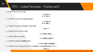 CFG >> Linked Terminals – Practice set 2
23
▸ L = { 0n 1m 0m 1n | n, m >=0 }
S → 0S1 | C
C → 1C0 | ε
▸ L = { an bm ck | n, m, k >=0 and n=m+k }
S → aSc | B
B → aBb | ε
▸ L = { an bm ck | n, m, k >=0 and n = 2m + 3k }
CFG = ?
▸ L = { an bm | 0 <= n <= m <= 2n }
S → aSbb | aSb | ε
▸ L = { an bm | 2n <= m <=3n }
S → aSbbb | aSbb | ε
▸ L = { an bn | n is not a multiple of 3 }
S → ab | aabb | aaaSbbb
▸ L = { an bm ck | k = |n-m| }, Hint: if n >= m then k = n-m otherwise k = m - n
CFG =?
Mohammad Imam Hossain | Lecturer, Dept. of CSE | UIU
 