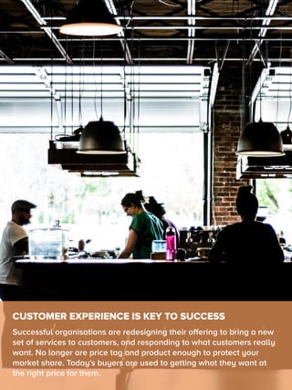 CUSTOMER EXPERIENCE IS KEY TO SUCCESS
Successful organisations are redesigning their offering to bring a new
set of services to customers, and responding to what customers really
want. No longer are price tag and product enough to protect your
market share. Today's buyers are used to getting what they want at
the right price for them.
 