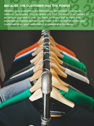 BECAUSE THE CUSTOMER HAS THE POWER
Whether your customers are Millennials, Generation Zs or multi-
national companies, they all share one trait: the need to be treated as
an unique segment of one. You have no choice but to meet that
expectation. Mobile technologies mean that –no matter where your
customers are– your competition is always one tap away.
 