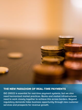 THE NEW PARADIGM OF REAL-TIME PAYMENTS
ISO 20022 is essential for real-time payment systems, but we also
need harmonized market practices. Banks and market infrastructures
need to work closely together to achieve this across borders. Beyond
regulatory demands hides business opportunity through new customer
services and prospects for revenue growth.
 