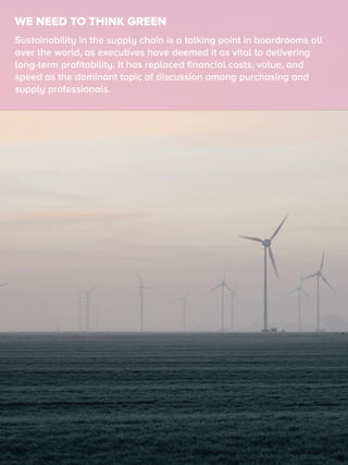 WE NEED TO THINK GREEN
Sustainability in the supply chain is a talking point in boardrooms all
over the world, as executives have deemed it as vital to delivering
long-term proﬁtability. It has replaced ﬁnancial costs, value, and
speed as the dominant topic of discussion among purchasing and
supply professionals.
 