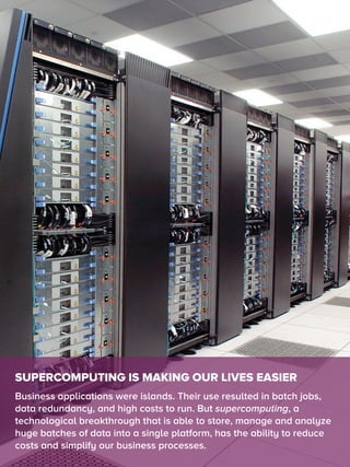 SUPERCOMPUTING IS MAKING OUR LIVES EASIER
Business applications were islands. Their use resulted in batch jobs,
data redundancy, and high costs to run. But supercomputing, a
technological breakthrough that is able to store, manage and analyze
huge batches of data into a single platform, has the ability to reduce
costs and simplify our business processes.
 