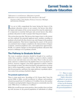5
“Education is a social process. Education is growth.
Education is not a preparation for life; education is life itself.”
John Dewey (Ph.D., Johns Hopkins; Professor, University of Michigan
and University of Chicago)
If we are to fully comprehend the issues facing the future of the
graduate education system in our country, the factors that affect
the inputs and outputs of the current system first must be understood.
It is important to examine both past and current factors that affect
graduate education in order to project their long-term impact.
This section does just that. The factors that impact inputs to the system
are first explored: the potential applicant pool, numbers enrolling in
graduate school and why they choose to go, and changes in the graduate
student population. Then factors impacting the outputs of the system
are examined: time to degree completion, the characteristics of degree
recipients, attrition/completion rates, and employment opportunities.
Finally, we evaluate changes in international graduate education that
present a challenge to U.S. graduate schools.
The Pathway to Graduate School
The route to graduate education should be thought of as a pathway
rather than a pipeline. A pipeline implies a system in which a student
enters at one end and comes out at the other. There is only one entry
point, and once a student leaves the pipeline there is no way back in. A
pathway, however, suggests a less linear approach in which a student
may meander at times, but where leaving the main path does not mean
that it will be impossible to reenter it later. The fact remains, though,
that the prerequisite, and hence the major pathway, to graduate educa-
tion comes from earning a bachelor’s degree.
The graduate applicant pool.
There is some good news. According to U.S. Census data7
from the
period 2000 to 2006, overall enrollment in colleges and graduate
schools increased from 15.3 million to 17.2 million. So too, the number
of students earning bachelor’s degrees has grown consistently since the
early 1980s (from 1.2 million to 1.5 million).8
While this overall increase seems positive, these numbers have not kept
up with increases in the general population of individuals of college
e There is some
good news. But while
higher education
enrollment is up across
all groups of students,
it may not be keeping
pace with increases in
the general population.
Current Trends in
Graduate Education
 