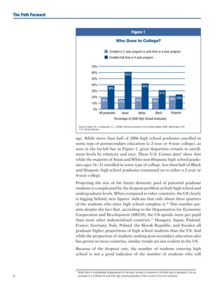 6
The Path Forward
age. While more than half of 2006 high school graduates enrolled in
some type of postsecondary education (a 2-year or 4-year college), as
seen in the far-left bar in Figure 1, great disparities remain in enroll-
ment levels by ethnicity and race. These U.S. Census data9
show that
while the majority of Asian and White non-Hispanic high school gradu-
ates ages 16–21 enrolled in some type of college, less than half of Black
and Hispanic high school graduates continued on to either a 2-year or
4-year college.
Projecting the size of the future domestic pool of potential graduate
students is complicated by the dropout problem at both high school and
undergraduate levels. When compared to other countries, the US clearly
is lagging behind; new figures*
indicate that only about three quarters
of the students who enter high school complete it.10
This number per-
sists despite the fact that, according to the Organisation for Economic
Cooperation and Development (OECD), the US spends more per pupil
than most other industrialized countries.11
Hungary, Japan, Finland,
France, Germany, Italy, Poland, the Slovak Republic, and Sweden all
graduate higher proportions of high school students than the US. And
while the proportion of students seeking post-secondary education also
has grown in most countries, similar trends are not evident in the US.
Because of the dropout rate, the number of students entering high
school is not a good indicator of the number of students who will
*	 While there is considerable disagreement on the exact number of students or the best way to calculate it, for our
purposes it is sufficient to note that high school graduation in this country is far from universal.
Source: Davis, W. J.,  Bauman, K. J. (2008). School enrollment in the United States: 2006. Washington, DC:
U.S. Census Bureau.
Figure 1
Who Goes to College?
 