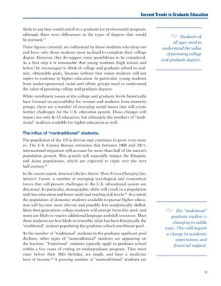 11
likely to say they would enroll in a graduate (or professional) program,
although there were differences in the types of degrees that would
be pursued.27
These figures certainly are influenced by those students who drop out
and leave only those students most inclined to complete their college
degree. However, they do suggest some possibilities to be considered.
As a first step it is reasonable that young students (high school and
below) be encouraged to think of college and graduate school as real-
istic, obtainable goals, because without that vision students will not
aspire to continue in higher education. In particular, young students
from underrepresented racial and ethnic groups need to understand
the value of pursuing college and graduate degrees.
While enrollment issues at the college and graduate levels historically
have focused on accessibility for women and students from minority
groups, there are a number of emerging social issues that will create
further challenges for the U.S. education system. These changes will
impact not only K–12 education, but ultimately the numbers of “tradi-
tional” students available for higher education as well.	
The influx of “nontraditional” students.
The population of the US is diverse and continues to grow even more
so. The U.S. Census Bureau estimates that between 2000 and 2015,
international migration will account for more than half of the nation’s
population growth. This growth will especially impact the Hispanic
and Asian populations, which are expected to triple over the next
half century.28
In the recent report, America’s Perfect Storm: Three Forces Changing Our
Nation’s Future, a number of emerging sociological and economical
forces that will present challenges to the U.S. educational system are
discussed. In particular, demographic shifts will result in a population
with less education and lower math and reading skill levels.29
As a result
the population of domestic students available to pursue higher educa-
tion will become more diverse and possibly less academically skilled.
More first-generation college students will emerge from this pool, and
many are likely to require additional language and skill resources. Thus
these students are less likely to resemble what has been historically the
“traditional” student populating the graduate school enrollment pool.
As the number of “traditional” students in the graduate applicant pool
declines, other types of “nontraditional” students are appearing on
the horizon. “Traditional” students typically apply to graduate school
within a few years of exiting an undergraduate program. Thus most
enter before their 30th birthday, are single, and have a moderate
level of income.30
A growing number of “nontraditional” students are
Current Trends in Graduate Education
e Students of
all ages need to
understand the value
of pursuing college
and graduate degrees.
e The “traditional”
graduate student is
changing in subtle
ways. This will require
a change in academic
expectations and
financial support.
 