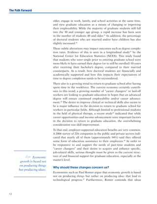12
The Path Forward
older, engage in work, family, and school activities at the same time,
and view graduate education as a means of changing or improving
their employability. While the majority of graduate students still fall
into the 30 and younger age group, a rapid increase has been seen
in the number of students 40 and older.31
In addition, the percentage
of doctoral students who are married and/or have children has also
slightly increased.32
These subtle alterations may impact outcomes such as degree comple-
tion rates. Evidence of this is seen in a longitudinal study33
by the
National Center for Education Statistics (NCES). This study found
that students who were single prior to entering graduate school were
more likely to have earned their degree (or to still be enrolled) 10 years
after receiving their bachelor’s degree, compared to their married
counterparts. As a result, how doctoral students are financially and
academically supported and how this impacts their expectations of
time to degree completion needs to be reconsidered.
There also is a growing trend to return to graduate school after having
spent time in the workforce. The current economy certainly contrib-
utes to this trend; a growing number of “career changers” or laid-off
workers are looking to graduate education in hopes that an advanced
degree will ensure continued employability and/or career advance-
ment.34
The desire to improve clinical or technical skills also seems to
be a major influence in the decision to return to graduate school for
workers in particular fields. Although limited to professional students
in the field of physical therapy, a recent study35
indicated that while
career opportunities and income advancement were important factors
in the decision to return to graduate education, the overwhelming
consideration was skill improvement.
To that end, employer-supported education benefits are very common.
A 2006 survey of 226 companies in the public and private sectors indi-
cated that nearly all of them (approximately 94%) said they offered
some form of education assistance to their employees.36
In order to
be responsive to and support the needs of part-time students and
“career changers” and their desire to acquire and enhance specific,
job-related skills, serious thought must be given to the current struc-
ture of and financial support for graduate education, especially at the
master’s level.
Why should these changes concern us?
Economists such as Paul Romer argue that economic growth is based
not on producing things but rather on producing ideas that lead to
technological progress.37
Furthermore, Romer contends that ideas
e Economic
growth is based not
on producing things
but producing ideas.
 