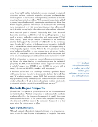 13
come from highly skilled individuals who are produced by doctoral
programs, and that continuing to produce adequate numbers of doc-
toral recipients in the science and engineering disciplines is vital to
ensuring the growth of new ideas.38
U.S. competitiveness in the global
economy hinges fundamentally on our capacity to innovate. Thus, if as
Romer suggests, graduate education is the main source for producing
these innovators, it is of vital importance to ensure that all sectors of
the U.S. public pursue higher education, especially graduate education.
In an interview given to Inventor’s Digest Sally Ride (Ph.D., Stanford
University, astronaut, and Professor at UC San Diego) points to this
need in science, technology, engineering, and mathematics (STEM)
fields, saying, “We’ve always thought of ourselves as an innovative
country that keeps at the forefront, a world leader for the last many,
many decades. We’ve always prided ourselves on innovation. In World
War II, the Cold War, the race to the moon—our self-image is being a
technologically superior country. Without the new generation having
some background or ability to enter engineering or science, we risk los-
ing that. It’s part of our identity. We’re pioneers. We’re innovators. And
we’re not producing engineers and scientists in the numbers we need.”
While it is important to ensure our country’s future economic prosper-
ity, higher education also has personal consequences for individual
prosperity. In 2008, while the median annual wage for workers with
a bachelor’s degree was $52,624, it was $64,116 for workers with a
master’s degree and $81,172 for workers with a doctorate.39
It has been posited that in a knowledge economy a graduate degree
will become the new bachelor’s. As economist Anthony Carnevale has
said, “if graduate educators cannot fulfill their economic mission to
help grow the economy and help youths and adults become successful
workers, they also will fail in their cultural and political missions to
create good neighbors, good citizens and lifelong learners.”40
Graduate Degree Recipients
Globally, the U.S. system of graduate education has been considered
the “gold standard.” While it is important to understand who enrolls in
graduate school (i.e., the inputs to the system), it is equally important
to understand the outputs of the system—who completes their degree,
who does not, and their place in the workforce—because it is at this
stage where the system seems to falter. 	
Types of graduate degrees.
Although graduate education is frequently thought of as preparing stu-
dents to earn doctoral degrees, it is important to recognize that many
Current Trends in Graduate Education
e Graduate
education’s mission:
to produce successful
workers, good
neighbors, good citizens,
and lifelong learners.
 