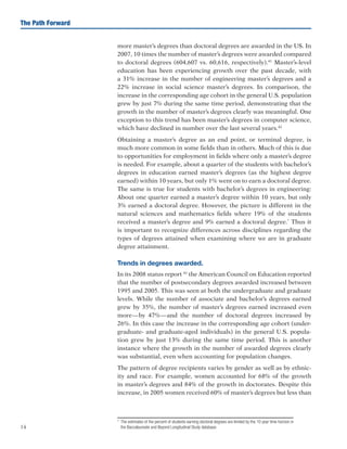 14
The Path Forward
more master’s degrees than doctoral degrees are awarded in the US. In
2007, 10 times the number of master’s degrees were awarded compared
to doctoral degrees (604,607 vs. 60,616, respectively).41
Master’s-level
education has been experiencing growth over the past decade, with
a 31% increase in the number of engineering master’s degrees and a
22% increase in social science master’s degrees. In comparison, the
increase in the corresponding age cohort in the general U.S. population
grew by just 7% during the same time period, demonstrating that the
growth in the number of master’s degrees clearly was meaningful. One
exception to this trend has been master’s degrees in computer science,
which have declined in number over the last several years.42
Obtaining a master’s degree as an end point, or terminal degree, is
much more common in some fields than in others. Much of this is due
to opportunities for employment in fields where only a master’s degree
is needed. For example, about a quarter of the students with bachelor’s
degrees in education earned master’s degrees (as the highest degree
earned) within 10 years, but only 1% went on to earn a doctoral degree.
The same is true for students with bachelor’s degrees in engineering:
About one quarter earned a master’s degree within 10 years, but only
3% earned a doctoral degree. However, the picture is different in the
natural sciences and mathematics fields where 19% of the students
received a master’s degree and 9% earned a doctoral degree.*
Thus it
is important to recognize differences across disciplines regarding the
types of degrees attained when examining where we are in graduate
degree attainment.
Trends in degrees awarded.
In its 2008 status report 43
the American Council on Education reported
that the number of postsecondary degrees awarded increased between
1995 and 2005. This was seen at both the undergraduate and graduate
levels. While the number of associate and bachelor’s degrees earned
grew by 35%, the number of master’s degrees earned increased even
more—by 47%—and the number of doctoral degrees increased by
26%. In this case the increase in the corresponding age cohort (under-
graduate- and graduate-aged individuals) in the general U.S. popula-
tion grew by just 13% during the same time period. This is another
instance where the growth in the number of awarded degrees clearly
was substantial, even when accounting for population changes.
The pattern of degree recipients varies by gender as well as by ethnic-
ity and race. For example, women accounted for 68% of the growth
in master’s degrees and 84% of the growth in doctorates. Despite this
increase, in 2005 women received 60% of master’s degrees but less than
*	 The estimates of the percent of students earning doctoral degrees are limited by the 10 year time horizon in
the Baccalaureate and Beyond Longitudinal Study database.	
 