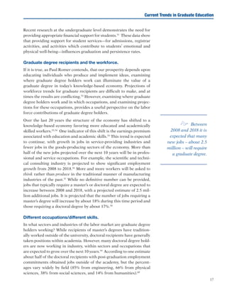 17
Recent research at the undergraduate level demonstrates the need for
providing appropriate financial support for students.51
These data show
that providing support for student services—for admissions, registrar
activities, and activities which contribute to students’ emotional and
physical well-being—influences graduation and persistence rates. 	
Graduate degree recipients and the workforce.
If it is true, as Paul Romer contends, that our prosperity depends upon
educating individuals who produce and implement ideas, examining
where graduate degree holders work can illuminate the value of a
graduate degree in today’s knowledge-based economy. Projections of
workforce trends for graduate recipients are difficult to make, and at
times the results are conflicting.52
However, examining where graduate
degree holders work and in which occupations, and examining projec-
tions for these occupations, provides a useful perspective on the labor
force contributions of graduate degree holders.
Over the last 20 years the structure of the economy has shifted to a
knowledge-based economy favoring more educated and academically
skilled workers.53,54
One indicator of this shift is the earnings premium
associated with education and academic skills.55
This trend is expected
to continue, with growth in jobs in service-providing industries and
fewer jobs in the goods-producing sectors of the economy. More than
half of the new jobs projected over the next 10 years will be in profes-
sional and service occupations. For example, the scientific and techni-
cal consulting industry is projected to show significant employment
growth from 2008 to 2018.56
More and more workers will be asked to
think rather than produce in the traditional manner of manufacturing
industries of the past.57
While no definitive number can be provided,
jobs that typically require a master’s or doctoral degree are expected to
increase between 2008 and 2018, with a projected estimate of 2.5 mil-
lion additional jobs. It is projected that the number of jobs requiring a
master’s degree will increase by about 18% during this time period and
those requiring a doctoral degree by about 17%.58
Different occupations/different skills.
In what sectors and industries of the labor market are graduate degree
holders working? While recipients of master’s degrees have tradition-
ally worked outside of the university, doctoral recipients have generally
taken positions within academia. However, many doctoral degree hold-
ers are now working in industry, within sectors and occupations that
are expected to grow over the next 10 years.59
According to one estimate
about half of the doctoral recipients with post-graduation employment
commitments obtained jobs outside of the academy, but the percent-
ages vary widely by field (85% from engineering, 66% from physical
sciences, 38% from social sciences, and 14% from humanities).60
Current Trends in Graduate Education
e Between
2008 and 2018 it is
expected that many
new jobs – about 2.5
million – will require
a graduate degree.
 
