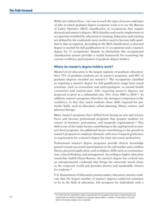 18
The Path Forward
While not without flaws,*
one way to track the types of sectors and types
of jobs in which graduate degree recipients work is to use the Bureau
of Labor Statistics (BLS) classification of occupations that require
doctoral and master’s degrees. BLS classifies and tracks employment in
occupations stratified by education or training. Education and training
are defined by the credentials most workers need to become fully quali-
fied in that occupation. According to the BLS classification, a doctoral
degree is needed for full qualification in 11 occupations and a master’s
degree for 31 occupations. Despite its limitations this occupational
classification system provides a useful framework for examining the
current workforce participation of graduate degree holders.
Where do master’s degree holders work?
Master’s-level education is the largest segment of graduate education.
Over 75% of graduate students are in master’s programs, and 90% of
graduate degrees awarded are master’s.61
The occupations classified
as requiring a master’s degree for full qualification range from social
scientists, such as economists and anthropologists, to mental health
counselors and statisticians. Jobs requiring master’s degrees are
projected to grow at a substantial rate, 18%, from 2008 to 2018.62
In
addition, master’s programs often have the strongest connection to the
workforce, in that they teach students those skills required for par-
ticular fields, such as education, urban planning, library science, and
physical therapy.
Many master’s programs have shifted from having an arts and science
focus and become professional programs that prepare students for
careers in business, government, and nonprofit organizations.63
This
shift is one of the major factors contributing to the rapid growth in mas-
ter’s-level programs. An additional factor contributing to the growth in
master’s programs is employer demand, with more frequent preference
or requirement for a master’s degree for entry into many professions.
Professional master’s degree programs provide diverse knowledge
geared toward successful participation in the job market and combine
theory, practical application, and workplace skills such as communica-
tion, critical thinking, and management. According to higher education
researcher Judith Glazer-Raymo, the master’s degree has evolved into
an entrepreneurial credential that brings the university much closer
to the corporate world and provides diverse and marketable choices
for students.64
U.S. Department of Education postsecondary education statistics indi-
cate that the largest number of master’s degrees conferred continues
to be in the field of education. Job prospects for individuals with a
*	 It is known that this classification system underestimates the occupations that require a doctoral degree and,
subsequently, the workforce projections for graduate degree holders. In addition, not all workers in the jobs
listed in the doctoral category have a doctorate.
 