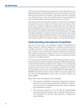20
The Path Forward
For those who reported having a job, positions were split between aca-
demia and industry, with about half of new doctoral recipients across all
fields having a position in academia. This pattern has been consistent
over the last 10 years, with some small decreases in the percentages of
doctoral degree holders reporting having a job in government.
The projection for postsecondary teachers is mixed. This occupation
is projected to grow over the next 10 years due to two factors. First,
an increase in student enrollment in higher education will reflect the
projected population increases of 18–24 year olds, with increased num-
bers of students in colleges requiring increased numbers of instructors.
Second, the expected retirement of current faculty hired in the 1960s
and 1970s will produce openings. However, much of this growth will not
be in full-time academic positions, which are a shrinking proportion of
the academic workforce, but rather in adjunct or nontenured positions.
Understanding International Competition
The past 10 years have seen significant changes internationally in
higher education. Cultural changes have resulted in increased access
to higher education in many countries, systemic changes in Europe
have resulted in more unified and consistent standards, and political
and economic changes have placed a focus on the economic benefits
of a highly trained workforce, leading to greater competition between
countries for available students.
For many years the US has been the world’s dominant nation in attract-
ing international students for graduate programs. While the proportion
of international students enrolled in U.S. colleges at the undergradu-
ate level is relatively small (3%), international doctoral and research
students make up 24% of the total graduate population, well above
the worldwide average of 19% reported by OECD.70
In 2004–2005 over
100,000 international students were enrolled in doctoral programs in
the US; the United Kingdom’s total as the next closest country was
about 20,000.71
Many factors have contributed to this, including:
•	 The emergence of English as the primary language for academic
discourse as well as international trade, resulting in a desire to
receive instruction in English among many science, engineer-
ing, and business students.
•	 The economic prospects in the US and the understanding
among international students that a graduate degree from a
U.S. institution was the most direct gateway to employment
and citizenship.
 