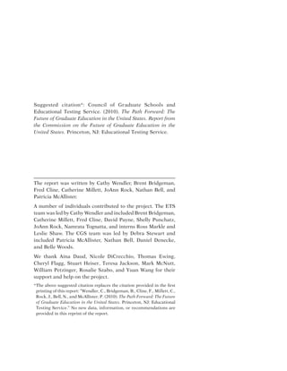 Suggested citation*: Council of Graduate Schools and
Educational Testing Service. (2010). The Path Forward: The
Future of Graduate Education in the United States. Report from
the Commission on the Future of Graduate Education in the
United States. Princeton, NJ: Educational Testing Service.
The report was written by Cathy Wendler, Brent Bridgeman,
Fred Cline, Catherine Millett, JoAnn Rock, Nathan Bell, and
Patricia McAllister.
A number of individuals contributed to the project. The ETS
team was led by Cathy Wendler and included Brent Bridgeman,
Catherine Millett, Fred Cline, David Payne, Shelly Punchatz,
JoAnn Rock, Namrata Tognatta, and interns Ross Markle and
Leslie Shaw. The CGS team was led by Debra Stewart and
included Patricia McAllister, Nathan Bell, Daniel Denecke,
and Belle Woods.
We thank Aina Daud, Nicole DiCrecchio, Thomas Ewing,
Cheryl Flagg, Stuart Heiser, Teresa Jackson, Mark McNutt,
William Petzinger, Rosalie Szabo, and Yuan Wang for their
support and help on the project.
* The above suggested citation replaces the citation provided in the first
printing of this report: “Wendler, C., Bridgeman, B., Cline, F., Millett, C.,
Rock, J., Bell, N., and McAllister, P. (2010). The Path Forward: The Future
of Graduate Education in the United States. Princeton, NJ: Educational
Testing Service.” No new data, information, or recommendations are
provided in this reprint of the report.
 