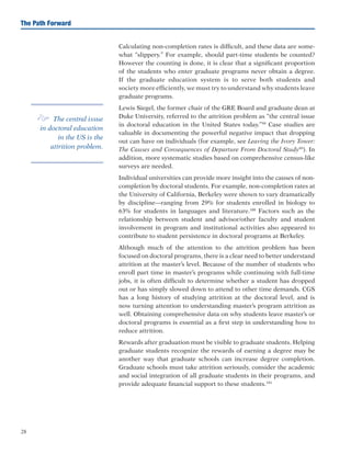 28
The Path Forward
Calculating non-completion rates is difficult, and these data are some-
what “slippery.” For example, should part-time students be counted?
However the counting is done, it is clear that a significant proportion
of the students who enter graduate programs never obtain a degree.
If the graduate education system is to serve both students and
society more efficiently, we must try to understand why students leave
graduate programs.
Lewis Siegel, the former chair of the GRE Board and graduate dean at
Duke University, referred to the attrition problem as “the central issue
in doctoral education in the United States today.”98
Case studies are
valuable in documenting the powerful negative impact that dropping
out can have on individuals (for example, see Leaving the Ivory Tower:
The Causes and Consequences of Departure From Doctoral Study99
). In
addition, more systematic studies based on comprehensive census-like
surveys are needed.
Individual universities can provide more insight into the causes of non-
completion by doctoral students. For example, non-completion rates at
the University of California, Berkeley were shown to vary dramatically
by discipline—ranging from 29% for students enrolled in biology to
63% for students in languages and literature.100
Factors such as the
relationship between student and advisor/other faculty and student
involvement in program and institutional activities also appeared to
contribute to student persistence in doctoral programs at Berkeley.
Although much of the attention to the attrition problem has been
focused on doctoral programs, there is a clear need to better understand
attrition at the master’s level. Because of the number of students who
enroll part time in master’s programs while continuing with full-time
jobs, it is often difficult to determine whether a student has dropped
out or has simply slowed down to attend to other time demands. CGS
has a long history of studying attrition at the doctoral level, and is
now turning attention to understanding master’s program attrition as
well. Obtaining comprehensive data on why students leave master’s or
doctoral programs is essential as a first step in understanding how to
reduce attrition.
Rewards after graduation must be visible to graduate students. Helping
graduate students recognize the rewards of earning a degree may be
another way that graduate schools can increase degree completion.
Graduate schools must take attrition seriously, consider the academic
and social integration of all graduate students in their programs, and
provide adequate financial support to these students.101
e The central issue
in doctoral education
in the US is the
attrition problem.
 