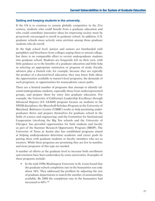 29
Current Vulnerabilities in Our System of Graduate Education
Getting and keeping students in the university.
If the US is to continue to remain globally competitive in the 21st
century, students who could benefit from a graduate education and
who could contribute innovative ideas for improving society must be
proactively encouraged to enroll in graduate school. In addition, U.S.
graduate schools must actively stem attrition among those graduate
students who do enroll.
At the high school level, juniors and seniors are bombarded with
pamphlets and brochures from colleges urging them to attend college,
but there is no comparable effort to recruit undergraduate students
into graduate school. Students are frequently left on their own, with
little guidance as to the benefits of a graduate education and little help
in selecting an appropriate institution or program of study. Faculty
advisors play a limited role; for example, because they are typically
the product of a doctoral-level education, they may know little about
the opportunities available in master’s-level programs, the demands of
such programs, or opportunities for nonacademic career paths.
There are a limited number of programs that attempt to identify tal-
ented undergraduate students, especially those from underrepresented
groups, and prepare them for entry into graduate education. For
example, the University of California’s Leadership Excellence through
Advanced Degrees (UC LEADS) program focuses on students in the
STEM disciplines; the Meyerhoff Scholars Program at the University of
Maryland, Baltimore County (UMBC) works to help promising under-
graduates thrive and prepare themselves for graduate school in the
fields of science and engineering; and the Committee for Institutional
Cooperation (involving the Big Ten schools and the University of
Chicago), has provided opportunities for both students and faculty
as part of the Summer Research Opportunity Program (SROP). The
University of Texas at Austin also has established programs aimed
at helping undergraduates determine academic and career goals by
pairing them with graduate students or faculty members who act as
mentors. While these programs are promising they are few in number,
and more programs of this type are needed.
A number of efforts at the graduate level to increase both enrollment
and retention have been undertaken by some universities. Examples of
these programs include:
•	 In the mid-1990s Washington University in St. Louis found that
the graduate school completion rate in the humanities was only
about 34%. They addressed the problem by adjusting the size
of graduate departments to match the number of assistantships
available. By 2004 the completion rate in the humanities had
increased to 68%.102
 