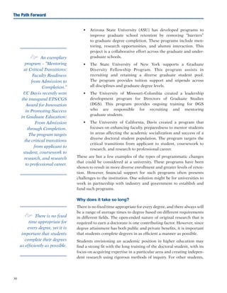 30
The Path Forward
•	 Arizona State University (ASU) has developed programs to
improve graduate school retention by removing “barriers”
to graduate degree completion. These programs include men-
toring, research opportunities, and alumni interaction. This
project is a collaborative effort across the graduate and under-
graduate schools.
•	 The State University of New York supports a Graduate
Diversity Fellowship Program. This program assists in
recruiting and retaining a diverse graduate student pool.
The program provides tuition support and stipends across
all disciplines and graduate degree levels.
•	 The University of Missouri–Columbia created a leadership
development program for Directors of Graduate Studies
(DGS). This program provides ongoing training for DGS
who are responsible for recruiting and mentoring
graduate students.
•	 The University of California, Davis created a program that
focuses on enhancing faculty preparedness to mentor students
in areas affecting the academic socialization and success of a
diverse doctoral student population. The program targets the
critical transitions from applicant to student, coursework to
research, and research to professional career.
These are but a few examples of the types of programmatic changes
that could be considered at a university. These programs have been
shown to result in more diverse enrollment and greater levels of reten-
tion. However, financial support for such programs often presents
challenges to the institution. One solution might be for universities to
work in partnership with industry and government to establish and
fund such programs.
Why does it take so long?
There is no fixed time appropriate for every degree, and there always will
be a range of average times to degree based on different requirements
in different fields. The open-ended nature of original research that is
required to earn a doctorate is one contributing factor. However, since
degree attainment has both public and private benefits, it is important
that students complete degrees in as efficient a manner as possible.
Students envisioning an academic position in higher education may
find a strong fit with the long training of the doctoral student, with its
focus on acquiring expertise in a particular area and creating indepen-
dent research using rigorous methods of inquiry. For other students,
e An exemplary
program – “Mentoring
at Critical Transitions:
Faculty Readiness
from Admission to
Completion.”
UC Davis recently won
the inaugural ETS/CGS
Award for Innovation
in Promoting Success
in Graduate Education:
From Admission
through Completion.
The program targets
the critical transitions
from applicant to
student, coursework to
research, and research
to professional career.
e There is no fixed
time appropriate for
every degree, yet it is
important that students
complete their degrees
as efficiently as possible.
 