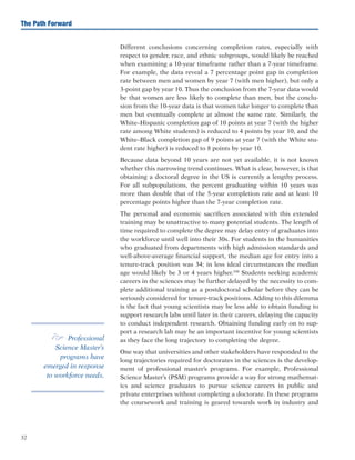 32
The Path Forward
Different conclusions concerning completion rates, especially with
respect to gender, race, and ethnic subgroups, would likely be reached
when examining a 10-year timeframe rather than a 7-year timeframe.
For example, the data reveal a 7 percentage point gap in completion
rate between men and women by year 7 (with men higher), but only a
3-point gap by year 10. Thus the conclusion from the 7-year data would
be that women are less likely to complete than men, but the conclu-
sion from the 10-year data is that women take longer to complete than
men but eventually complete at almost the same rate. Similarly, the
White–Hispanic completion gap of 10 points at year 7 (with the higher
rate among White students) is reduced to 4 points by year 10, and the
White–Black completion gap of 9 points at year 7 (with the White stu-
dent rate higher) is reduced to 8 points by year 10.
Because data beyond 10 years are not yet available, it is not known
whether this narrowing trend continues. What is clear, however, is that
obtaining a doctoral degree in the US is currently a lengthy process.
For all subpopulations, the percent graduating within 10 years was
more than double that of the 5-year completion rate and at least 10
percentage points higher than the 7-year completion rate.
The personal and economic sacrifices associated with this extended
training may be unattractive to many potential students. The length of
time required to complete the degree may delay entry of graduates into
the workforce until well into their 30s. For students in the humanities
who graduated from departments with high admission standards and
well-above-average financial support, the median age for entry into a
tenure-track position was 34; in less ideal circumstances the median
age would likely be 3 or 4 years higher.104
Students seeking academic
careers in the sciences may be further delayed by the necessity to com-
plete additional training as a postdoctoral scholar before they can be
seriously considered for tenure-track positions. Adding to this dilemma
is the fact that young scientists may be less able to obtain funding to
support research labs until later in their careers, delaying the capacity
to conduct independent research. Obtaining funding early on to sup-
port a research lab may be an important incentive for young scientists
as they face the long trajectory to completing the degree.
One way that universities and other stakeholders have responded to the
long trajectories required for doctorates in the sciences is the develop-
ment of professional master’s programs. For example, Professional
Science Master’s (PSM) programs provide a way for strong mathemat-
ics and science graduates to pursue science careers in public and
private enterprises without completing a doctorate. In these programs
the coursework and training is geared towards work in industry and
e Professional
Science Master’s
programs have
emerged in response
to workforce needs.
 