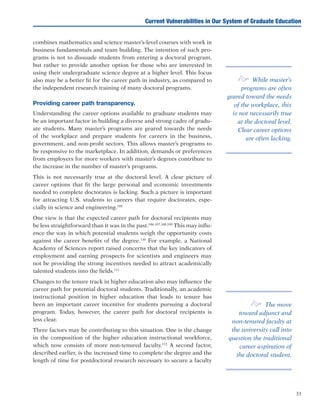 33
Current Vulnerabilities in Our System of Graduate Education
combines mathematics and science master’s-level courses with work in
business fundamentals and team building. The intention of such pro-
grams is not to dissuade students from entering a doctoral program,
but rather to provide another option for those who are interested in
using their undergraduate science degree at a higher level. This focus
also may be a better fit for the career path in industry, as compared to
the independent research training of many doctoral programs.
Providing career path transparency.
Understanding the career options available to graduate students may
be an important factor in building a diverse and strong cadre of gradu-
ate students. Many master’s programs are geared towards the needs
of the workplace and prepare students for careers in the business,
government, and non-profit sectors. This allows master’s programs to
be responsive to the marketplace. In addition, demands or preferences
from employers for more workers with master’s degrees contribute to
the increase in the number of master’s programs.
This is not necessarily true at the doctoral level. A clear picture of
career options that fit the large personal and economic investments
needed to complete doctorates is lacking. Such a picture is important
for attracting U.S. students to careers that require doctorates, espe-
cially in science and engineering.105
One view is that the expected career path for doctoral recipients may
be less straightforward than it was in the past.106,107,108,109
This may influ-
ence the way in which potential students weigh the opportunity costs
against the career benefits of the degree.110
For example, a National
Academy of Sciences report raised concerns that the key indicators of
employment and earning prospects for scientists and engineers may
not be providing the strong incentives needed to attract academically
talented students into the fields.111
Changes to the tenure track in higher education also may influence the
career path for potential doctoral students. Traditionally, an academic
instructional position in higher education that leads to tenure has
been an important career incentive for students pursuing a doctoral
program. Today, however, the career path for doctoral recipients is
less clear.
Three factors may be contributing to this situation. One is the change
in the composition of the higher education instructional workforce,
which now consists of more non-tenured faculty.112
A second factor,
described earlier, is the increased time to complete the degree and the
length of time for postdoctoral research necessary to secure a faculty
e While master’s
programs are often
geared toward the needs
of the workplace, this
is not necessarily true
at the doctoral level.
Clear career options
are often lacking.
e The move
toward adjunct and
non-tenured faculty at
the university call into
question the traditional
career aspiration of
the doctoral student.
 