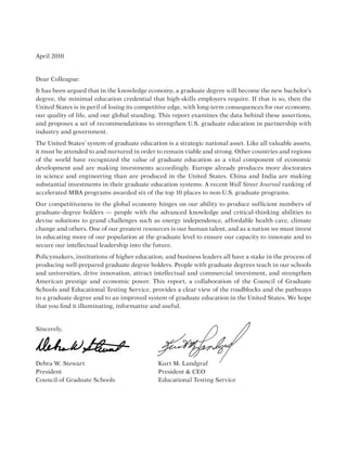 April 2010
Dear Colleague:
It has been argued that in the knowledge economy, a graduate degree will become the new bachelor’s
degree, the minimal education credential that high-skills employers require. If that is so, then the
United States is in peril of losing its competitive edge, with long-term consequences for our economy,
our quality of life, and our global standing. This report examines the data behind these assertions,
and proposes a set of recommendations to strengthen U.S. graduate education in partnership with
industry and government.
The United States’ system of graduate education is a strategic national asset. Like all valuable assets,
it must be attended to and nurtured in order to remain viable and strong. Other countries and regions
of the world have recognized the value of graduate education as a vital component of economic
development and are making investments accordingly. Europe already produces more doctorates
in science and engineering than are produced in the United States. China and India are making
substantial investments in their graduate education systems. A recent Wall Street Journal ranking of
accelerated MBA programs awarded six of the top 10 places to non-U.S. graduate programs.
Our competitiveness in the global economy hinges on our ability to produce sufficient numbers of
graduate-degree holders — people with the advanced knowledge and critical-thinking abilities to
devise solutions to grand challenges such as energy independence, affordable health care, climate
change and others. One of our greatest resources is our human talent, and as a nation we must invest
in educating more of our population at the graduate level to ensure our capacity to innovate and to
secure our intellectual leadership into the future.
Policymakers, institutions of higher education, and business leaders all have a stake in the process of
producing well-prepared graduate degree holders. People with graduate degrees teach in our schools
and universities, drive innovation, attract intellectual and commercial investment, and strengthen
American prestige and economic power. This report, a collaboration of the Council of Graduate
Schools and Educational Testing Service, provides a clear view of the roadblocks and the pathways
to a graduate degree and to an improved system of graduate education in the United States. We hope
that you find it illuminating, informative and useful.
Sincerely,
Debra W. Stewart				 Kurt M. Landgraf
President						President  CEO
Council of Graduate Schools			 Educational Testing Service
 