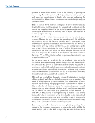 34
The Path Forward
position in some fields. A third factor is the difficulty of guiding stu-
dents along the pathway that leads to jobs in government, industry,
and non-profit organizations by faculty who may not understand the
path themselves. These factors in combination may influence students’
career decisions.
Little is known about students’ willingness to invest in the type and
length of training for the doctorate if a tenure-track position is not the
light at the end of the tunnel. If the tenure-track position remains the
desired goal, students and faculty may have to adjust their mindset to
a more complex landscape.
While the numbers of postsecondary teachers are expected to grow
considerably over the next 10 years, the ways in which this will influ-
ence the job market for doctoral students vary.113
The instructional
workforce in higher education has increased over the last decade in
response to growing college enrollment. As the college-age popula-
tion in the US increased and the role of college became central in
preparation for work and adult life, more students enrolled in col-
lege.114
In response the number of positions in education increased
between 1997 to 2007, with the highest percentage of growth at private
research institutions.115
On the surface this is a good sign for the academic career paths for
doctorates. However, the story is more complicated and differs by sec-
tor. Much of the growth in instructional staff reflects the growth in
contingent staff, which includes part-time staff, adjuncts, and graduate
students. Obtaining an academic tenure-track position may be more
difficult in the future, as universities are less likely to replace departing
tenured faculty with tenure-track positions.116
This shift has resulted in a change in the overall mix in the proportion
of instructional staff that are in full-time tenure-track positions. The
move to using adjuncts, graduate students, and non-tenured lecturers
to teach the increasing college population is also reflected in a move to
hire new faculty off the tenure track. For example, in private research
institutions the proportion of full-time newly hired faculty positions
on the tenure track declined by 9 percentage points between 1997
and 2007.117
The picture is more promising in public 4-year institu-
tions, where the proportion of newly hired faculty on the tenure track
remained about the same, and also in public research institutions,
where there was a small increase in the proportion of full-time faculty
hired on the tenure track during this time period.118
For many doctoral students, however, explicitly preparing for a
career in the business, government, or non-profit realm will be the
most prudent path to take. This is especially pertinent in fields where
 