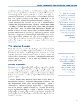 35
Current Vulnerabilities in Our System of Graduate Education
academic positions are stable or shrinking. For example, accord-
ing to a recent report from the American Sociological Association, a
sizeable majority of doctoral graduates in English, philosophy, and
almost every humanities discipline will not find tenure-track positions;
they faced a particularly difficult job market in 2008–2009. The pat-
tern is similar for doctorates in history and modern languages.119
In
2010 it is expected that historians will face one of the most difficult
academic job searches in 15 years, following a surge in the 1990s.
The Modern Language Association reports similar poor job prospects
for academics.120
All of this points to the need to clarify the path and
expand the search for career options for doctoral students and ensure
transparency about career outcomes for applicants to graduate school.
In this environment universities and other stakeholders need to con-
sider ways to adjust programs and offer career counseling services
so that the career options for doctoral recipients are better known
and so that programs are designed to prepare students for various
career paths.
The Industry Domain
While it is critical to examine the challenges within the current U.S.
graduate system, one of the biggest vulnerabilities is its connection
to industry. The ultimate product of graduate education is a knowl-
edgeable, productive, and innovative worker. In order to realize this
connection it is important to understand what employers expect from
graduate degree recipients as well as what the workforce will likely
require in the future.
Employer expectations.
Little data exist to indicate what skills employers expect of new gradu-
ates entering the workforce, and the data that do exist primarily focus
on 4-year undergraduate degree recipients. Nevertheless, understand-
ing what skills are desired by employers of undergraduate degree
holders may generalize to what is expected from individuals with
graduate degrees.
A recently released study conducted for the Association of American
Colleges and Universities found that workers face increasingly com-
plex demands that require higher levels of knowledge.121
A total of
302 employers whose organizations have at least 25 employees were
interviewed, and the majority of employers expressed the need for
greater emphasis in college on a variety of learning outcomes, such
as knowledge of human cultures and the physical and natural world,
intellectual and practical skills, personal and social responsibility, and
integrative learning.
e “New Ph.D.s have
an increased awareness
of the entrepreneurship
possibilities. They see
that academic research
has more application
possibility for the
marketplace than
many of us already in
industry recognize.”
– Tom Connelly,
DuPont
e It is not clear
what employers expect
of employees holding
graduate degrees.
But it is clear that
well-developed “soft
skills” are expected
of all workers.
 