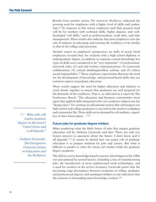 36
The Path Forward
Results from another survey, The American Workforce, indicated the
growing need for employees with a higher level of skills and creden-
tials.122
In response to this survey, employers said their greatest need
will be for workers with technical skills, higher degrees, and well-
developed “soft skills,” such as professionalism, work ethic, and time
management. These results also indicate that most employers view the
role of industry in educating and training the workforce to be similar
to that of the college and university.
Another report on employers’ perspectives on skills of newly hired
employees revealed that, for students with a high school diploma or
undergraduate degree, in addition to requisite content knowledge five
types of skills were considered to be “very important”: (1) professional-
ism/work ethic; (2) oral and written communications; (3) teamwork/
collaboration; (4) critical thinking/problem solving; and (5) ethics/
social responsibility.123
These employer expectations illustrate the need
for the development of knowledge- and personal-based skills that are
common aspects of graduate education.
These results suggest the need for higher education and industry to
work closely together to ensure that graduates are well prepared for
the demands of the workforce. That is, as indicated in a report by The
Conference Board, “The education and business communities must
agree that applied skills integrated with core academic subjects are the
“design specs” for creating an educational system that will prepare our
high school and college graduates to succeed in the modern workplace
and community life. These skills are in demand for all students, regard-
less of their future plans …”124
Future jobs for graduate degree holders.
When pondering what the likely future of jobs that require graduate
education will be, Anthony Carnevale said that “There are only two
honest answers to questions about the future: I don’t know and it
all depends.”125
It cannot be denied that one major role of graduate
education is to prepare students for jobs and careers. But what is
difficult to predict is what the future job market holds for graduate
degree recipients.
The shift to a more knowledge-based economy which began in the 1980s
was precipitated by several factors, including a loss of manufacturing
jobs, the introduction of more sophisticated work technologies, and
a need for workers in the service economy. Carnevale posits that the
increasing wage discrepancy between recipients of college, graduate,
and professional degrees and nondegree holders is one indication that
the economy is demanding more knowledge workers.126
e What jobs will
require graduate
degrees in the future?
“I don’t know and
it all depends.”
– Anthony Carnevale,
The Georgetown
University Center
on Education and
the Workforce
 