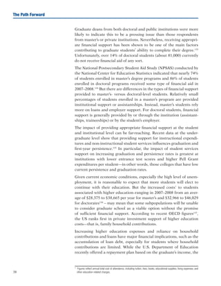 38
The Path Forward
Graduate deans from both doctoral and public institutions were more
likely to indicate this to be a pressing issue than those respondents
from master’s or private institutions. Nevertheless, receiving appropri-
ate financial support has been shown to be one of the main factors
contributing to graduate students’ ability to complete their degree.133
Unfortunately, over 14% of doctoral students (about 81,000) currently
do not receive financial aid of any sort.
The National Postsecondary Student Aid Study (NPSAS) conducted by
the National Center for Education Statistics indicated that nearly 74%
of students enrolled in master’s degree programs and 86% of students
enrolled in doctoral programs received some type of financial aid in
2007–2008.134
But there are differences in the types of financial support
provided to master’s- versus doctoral-level students. Relatively small
percentages of students enrolled in a master’s program are provided
institutional support or assistantships. Instead, master’s students rely
more on loans and employer support. For doctoral students, financial
support is generally provided by or through the institution (assistant-
ships, traineeships) or by the student’s employer.
The impact of providing appropriate financial support at the student
and institutional level can be far-reaching. Recent data at the under-
graduate level show that providing support for instructional expendi-
tures and non-instructional student services influences graduation and
first-year persistence.135
In particular, the impact of student services
support on increasing graduation and persistence rates is greatest at
institutions with lower entrance test scores and higher Pell Grant
expenditures per student—in other words, those colleges that have low
current persistence and graduation rates.
Given current economic conditions, especially the high level of unem-
ployment, it is reasonable to expect that more students will elect to
continue with their education. But the increased costs*
to students
associated with higher education–ranging in 2007–2008 from an aver-
age of $28,375 to $38,665 per year for master’s and $32,966 to $46,029
for doctorates136
– may mean that some subpopulations will be unable
to consider graduate school as a viable option without the promise
of sufficient financial support. According to recent OECD figures137
,
the US ranks first in private investment support of higher education
costs—that is, family household contributions.
Increasing higher education expenses and reliance on household
contributions and loans have major financial implications, such as the
accumulation of loan debt, especially for students where household
contributions are limited. While the U.S. Department of Education
recently offered a repayment plan based on the graduate’s income, the
*		Figures reflect annual total cost of attendance, including tuition, fees, books, educational supplies, living expenses, and
other education-related charges.
 