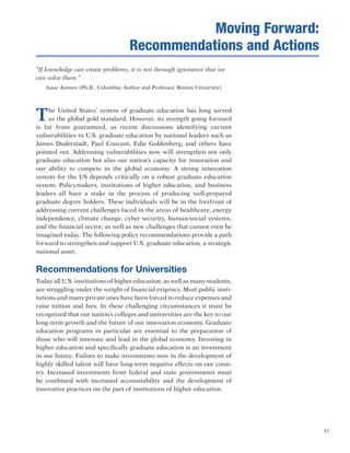41
“If knowledge can create problems, it is not through ignorance that we
can solve them.”
Isaac Asimov (Ph.D., Columbia; Author and Professor, Boston University)
The United States’ system of graduate education has long served
as the global gold standard. However, its strength going forward
is far from guaranteed, as recent discussions identifying current
vulnerabilities in U.S. graduate education by national leaders such as
James Duderstadt, Paul Courant, Edie Goldenberg, and others have
pointed out. Addressing vulnerabilities now will strengthen not only
graduate education but also our nation’s capacity for innovation and
our ability to compete in the global economy. A strong innovation
system for the US depends critically on a robust graduate education
system. Policymakers, institutions of higher education, and business
leaders all have a stake in the process of producing well-prepared
graduate degree holders. These individuals will be in the forefront of
addressing current challenges faced in the areas of healthcare, energy
independence, climate change, cyber security, human/social systems,
and the financial sector, as well as new challenges that cannot even be
imagined today. The following policy recommendations provide a path
forward to strengthen and support U.S. graduate education, a strategic
national asset.
Recommendations for Universities
Today all U.S. institutions of higher education, as well as many students,
are struggling under the weight of financial exigency. Most public insti-
tutions and many private ones have been forced to reduce expenses and
raise tuition and fees. In these challenging circumstances it must be
recognized that our nation’s colleges and universities are the key to our
long-term growth and the future of our innovation economy. Graduate
education programs in particular are essential to the preparation of
those who will innovate and lead in the global economy. Investing in
higher education and specifically graduate education is an investment
in our future. Failure to make investments now in the development of
highly skilled talent will have long-term negative effects on our coun-
try. Increased investments from federal and state governments must
be combined with increased accountability and the development of
innovative practices on the part of institutions of higher education.
Moving Forward:
Recommendations and Actions
 