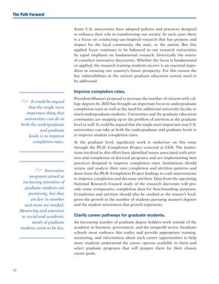 42
The Path Forward
Some U.S. universities have adopted policies and practices designed
to enhance their role in transforming our society. In such cases there
is a focus on conducting use-inspired research that has purpose and
impact for the local community, the state, or the nation. But this
applied focus continues to be balanced in our research universities
by equal emphasis on fundamental research, historically the source
of countless innovative discoveries. Whether the focus is fundamental
or applied, the research training students receive is an essential ingre-
dient in ensuring our country’s future prosperity. For this reason the
key vulnerabilities in the current graduate education system need to
be addressed.
Improve completion rates.
President Obama’s proposal to increase the number of citizens with col-
lege degrees by 2020 has brought an important focus to undergraduate
completion rates as well as the need for additional university faculty to
teach undergraduate students. Universities and the graduate education
community are stepping up to the problem of attrition at the graduate
level as well. It could be argued that the single most important step U.S.
universities can take at both the undergraduate and graduate levels is
to improve student completion rates.
At the graduate level, significant work is underway on this issue
through the Ph.D. Completion Project centered at CGS. The institu-
tions involved in this effort have identified issues associated with attri-
tion and completion of doctoral programs and are implementing best
practices designed to improve completion rates. Institutions should
review and analyze their own completion and attrition patterns and
draw from the Ph.D. Completion Project findings to craft interventions
to improve completion and decrease attrition. Data from the upcoming
National Research Council study of the research doctorate will pro-
vide some comparative completion data for benchmarking purposes.
Completion and attrition should also be studied at the master’s level,
given the growth in the number of students pursuing master’s degrees
and the student investment that growth represents.
Clarify career pathways for graduate students.
An increasing number of graduate degree holders work outside of the
academy in business, government, and the nonprofit sector. Graduate
schools must embrace this reality and provide appropriate training,
mentoring, and information about such career opportunities to help
more students understand the career options available to them and
select graduate programs that will prepare them for their chosen
career goals.
e It could be argued
that the single most
important thing that
universities can do at
both the undergraduate
and graduate
levels is to improve
completion rates.
e Innovative
programs aimed at
increasing retention of
graduate students are
promising, but they
are few in number
and more are needed.
Mentoring and attention
to social and academic
needs of graduate
students seem to be key.
 