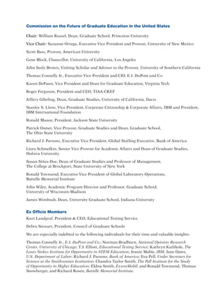 Commission on the Future of Graduate Education in the United States
Chair: William Russel, Dean, Graduate School, Princeton University
Vice Chair: Suzanne Ortega, Executive Vice President and Provost, University of New Mexico
Scott Bass, Provost, American University
Gene Block, Chancellor, University of California, Los Angeles
John Seely Brown, Visiting Scholar and Advisor to the Provost, University of Southern California
Thomas Connelly Jr., Executive Vice President and CIO, E.I. DuPont and Co.
Karen DePauw, Vice President and Dean for Graduate Education, Virginia Tech
Roger Ferguson, President and CEO, TIAA-CREF
Jeffery Gibeling, Dean, Graduate Studies, University of California, Davis
Stanley S. Litow, Vice President, Corporate Citizenship  Corporate Affairs, IBM and President,
IBM International Foundation
Ronald Mason, President, Jackson State University
Patrick Osmer, Vice Provost, Graduate Studies and Dean, Graduate School,
The Ohio State University
Richard J. Parsons, Executive Vice President, Global Staffing Executive, Bank of America
Liora Schmelkin, Senior Vice Provost for Academic Affairs and Dean of Graduate Studies,
Hofstra University
Susan Stites-Doe, Dean of Graduate Studies and Professor of Management,
The College at Brockport, State University of New York
Ronald Townsend, Executive Vice President of Global Laboratory Operations,
Battelle Memorial Institute
John Wiley, Academic Program Director and Professor, Graduate School,
University of Wisconsin-Madison
James Wimbush, Dean, University Graduate School, Indiana University
Ex Officio Members
Kurt Landgraf, President  CEO, Educational Testing Service
Debra Stewart, President, Council of Graduate Schools
We are especially indebted to the following individuals for their time and valuable insights:
Thomas Connelly Jr., E.I. DuPont and Co.; Norman Bradburn, National Opinion Research
Center, University of Chicago; T.J. Elliott, Educational Testing Service; Kathryn Kailikole, The
Louis Stokes Institute for Opportunity in STEM Education; Jeanie Mabie, IBM; Jane Oates,
U.S. Department of Labor; Richard J. Parsons, Bank of America; Eva Pell, Under Secretary for
Science at the Smithsonian Institution; Chandra Taylor Smith, The Pell Institute for the Study
of Opportunity in Higher Education; Eldna Smith, ExxonMobil; and Ronald Townsend, Thomas
Snowberger, and Richard Rosen, Battelle Memorial Institute.
 