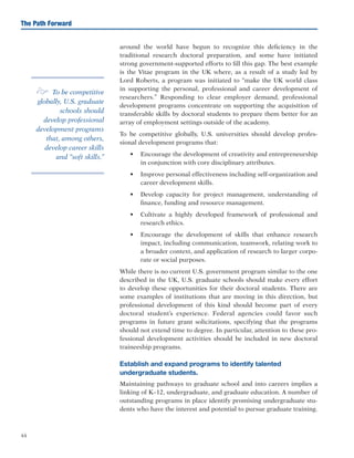 44
The Path Forward
around the world have begun to recognize this deficiency in the
traditional research doctoral preparation, and some have initiated
strong government-supported efforts to fill this gap. The best example
is the Vitae program in the UK where, as a result of a study led by
Lord Roberts, a program was initiated to “make the UK world class
in supporting the personal, professional and career development of
researchers.” Responding to clear employer demand, professional
development programs concentrate on supporting the acquisition of
transferable skills by doctoral students to prepare them better for an
array of employment settings outside of the academy.
To be competitive globally, U.S. universities should develop profes-
sional development programs that:
•	 Encourage the development of creativity and entrepreneurship
in conjunction with core disciplinary attributes.
•	 Improve personal effectiveness including self-organization and
career development skills.
•	 Develop capacity for project management, understanding of
finance, funding and resource management.
•	 Cultivate a highly developed framework of professional and
research ethics.
•	 Encourage the development of skills that enhance research
impact, including communication, teamwork, relating work to
a broader context, and application of research to larger corpo-
rate or social purposes.
While there is no current U.S. government program similar to the one
described in the UK, U.S. graduate schools should make every effort
to develop these opportunities for their doctoral students. There are
some examples of institutions that are moving in this direction, but
professional development of this kind should become part of every
doctoral student’s experience. Federal agencies could favor such
programs in future grant solicitations, specifying that the programs
should not extend time to degree. In particular, attention to these pro-
fessional development activities should be included in new doctoral
traineeship programs.
Establish and expand programs to identify talented
undergraduate students.
Maintaining pathways to graduate school and into careers implies a
linking of K–12, undergraduate, and graduate education. A number of
outstanding programs in place identify promising undergraduate stu-
dents who have the interest and potential to pursue graduate training.
e To be competitive
globally, U.S. graduate
schools should
develop professional
development programs
that, among others,
develop career skills
and “soft skills.”
 