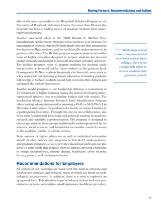 45
Moving Forward: Recommendations and Actions
One of the most successful is the Meyerhoff Scholars Program at the
University of Maryland, Baltimore County. For more than 20 years this
program has been a leading source of graduate students from under-
represented groups.
Another successful effort is the TRIO Ronald E. McNair Post-
baccalaureate Achievement Program whose purpose is to increase the
attainment of doctoral degrees by individuals who are first-generation,
low-income college students, and are traditionally underrepresented in
graduate education. The McNair program supports projects in institu-
tions of higher education designed to prepare students for doctoral
studies through involvement in research and other scholarly activities.
The McNair program helps to prepare students for doctoral study
but provides no financial aid for these students at the graduate level.
Consequently McNair students frequently cite financial constraints as
a key reason for not pursuing graduate education. Extending graduate
fellowships to McNair students would help overcome this obstacle and
safeguard the nation’s investment.
Another model program is the Leadership Alliance, a consortium of
33 institutions of higher learning having the goal of developing under-
represented students into outstanding leaders and role models. The
Leadership Alliance Summer Research Early Identification Program
offers undergraduates interested in pursuing a Ph.D. or M.D./Ph.D. 8 to
10 weeks of study under the guidance of a faculty or research mentor at
a participating institution. Through this one-on-one collaboration, stu-
dents gain fundamental knowledge and practical training in academic
research and scientific experimentation. The program is designed to
encourage students from groups traditionally underrepresented in the
sciences, social sciences, and humanities to consider research careers
in the academic, public, or private sectors.
State systems of higher education as well as individual universities
should develop policies and programs to link K–12, undergraduate,
and graduate programs so as to provide educational pathways for stu-
dents to enter fields that prepare them to address pressing challenges
in energy independence, climate change, healthcare, cyber security,
literacy, poverty, and the financial sector.
Recommendations for Employers
All sectors of our economy are faced with the need to innovate and
develop new products and services, many of which are based on tech-
nological advancements. In addition, there is a need to replenish an
aging workforce. This situation impacts industry, federal and state gov-
ernments, schools, universities, small businesses, healthcare providers,
e While high school
students are bombarded
with information from
colleges, there is no
comparable effort to
recruit students into
graduate school.
 
