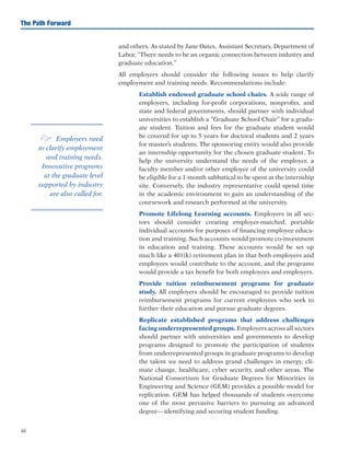 46
The Path Forward
and others. As stated by Jane Oates, Assistant Secretary, Department of
Labor, “There needs to be an organic connection between industry and
graduate education.”
All employers should consider the following issues to help clarify
employment and training needs. Recommendations include:
	 Establish endowed graduate school chairs. A wide range of
employers, including for-profit corporations, nonprofits, and
state and federal governments, should partner with individual
universities to establish a “Graduate School Chair” for a gradu-
ate student. Tuition and fees for the graduate student would
be covered for up to 5 years for doctoral students and 2 years
for master’s students. The sponsoring entity would also provide
an internship opportunity for the chosen graduate student. To
help the university understand the needs of the employer, a
faculty member and/or other employee of the university could
be eligible for a 1-month sabbatical to be spent at the internship
site. Conversely, the industry representative could spend time
in the academic environment to gain an understanding of the
coursework and research performed at the university.
	 Promote Lifelong Learning accounts. Employers in all sec-
tors should consider creating employer-matched, portable
individual accounts for purposes of financing employee educa-
tion and training. Such accounts would promote co-investment
in education and training. These accounts would be set up
much like a 401(k) retirement plan in that both employers and
employees would contribute to the account, and the programs
would provide a tax benefit for both employees and employers.
	 Provide tuition reimbursement programs for graduate
study. All employers should be encouraged to provide tuition
reimbursement programs for current employees who seek to
further their education and pursue graduate degrees.
	 Replicate established programs that address challenges
facing underrepresented groups. Employers across all sectors
should partner with universities and governments to develop
programs designed to promote the participation of students
from underrepresented groups in graduate programs to develop
the talent we need to address grand challenges in energy, cli-
mate change, healthcare, cyber security, and other areas. The
National Consortium for Graduate Degrees for Minorities in
Engineering and Science (GEM) provides a possible model for
replication. GEM has helped thousands of students overcome
one of the most pervasive barriers to pursuing an advanced
degree—identifying and securing student funding.
e Employers need
to clarify employment
and training needs.
Innovative programs
at the graduate level
supported by industry
are also called for.
 