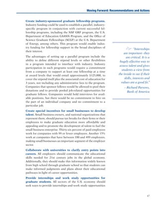 47
	 Create industry-sponsored graduate fellowship programs.
Industry funding could be used to establish a parallel, industry-
specific program in conjunction with current successful fel-
lowship programs, including the NSF GRF program, the U.S.
Department of Education GAANN Program, and the Office of
Science Graduate Fellowships (SCGF) at the U.S. Department
of Energy, among others. This program would enable indus-
try funding for fellowship support in the broad disciplines of
their interest.
	 The advantages of setting up a parallel program include the
ability to define different stipend levels or other flexibilities
in a program intended to interface with industry. Industry
participation in such programs would require a commitment
from a company to support at least one fellowship at a time
at award levels that would entail approximately $125,000, to
cover the stipend itself plus the associated cost of education for
3 years, not including any administrative fees to the program.
Companies that sponsor fellows would be allowed to pool their
donations and to provide pooled job-related opportunities for
graduate fellows. Companies would hold interviews for avail-
able positions, but there would be no commitment to hire on
the part of an individual company and no commitment to a
particular job.
	 Create special incentives for small businesses to develop
talent. Small business owners, and national organizations that
represent them, should pursue tax breaks for their firms or their
employees to make graduate education more affordable and
appealing and to promote the development of talent to fuel the
small business enterprise. Thirty-six percent of paid employees
work for companies with 99 or fewer employees. Another 15%
work at companies that have between 100 and 499 employees,
making small businesses an important segment of the employer
sector.
	 Collaborate with universities to clarify entry points into
careers. All employers should communicate the educational
skills needed for 21st century jobs in the global economy.
Additionally, they should make this information widely known
from high school through graduate school so that students can
make informed judgments and plans about their educational
pathways in light of career opportunities.
	 Provide internships and work study opportunities for
graduate students. All sectors of the U.S. economy should
seek ways to provide internships and work study opportunities
Moving Forward: Recommendations and Actions
e “Internships
are important–they
are critical. It is a
hugely effective way to
assess talent and gives
students a view from
the inside to see if their
skills, interests and
values are a good fit.”
– Richard Parsons,
Bank of America
 