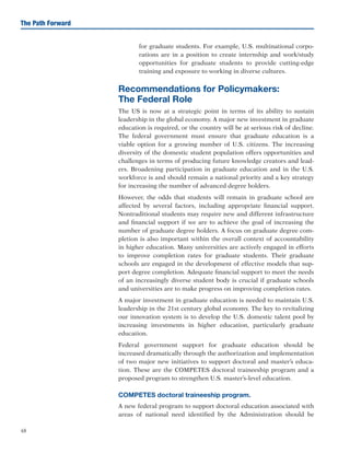 48
The Path Forward
for graduate students. For example, U.S. multinational corpo-
rations are in a position to create internship and work/study
opportunities for graduate students to provide cutting-edge
training and exposure to working in diverse cultures.
Recommendations for Policymakers:
The Federal Role
The US is now at a strategic point in terms of its ability to sustain
leadership in the global economy. A major new investment in graduate
education is required, or the country will be at serious risk of decline.
The federal government must ensure that graduate education is a
viable option for a growing number of U.S. citizens. The increasing
diversity of the domestic student population offers opportunities and
challenges in terms of producing future knowledge creators and lead-
ers. Broadening participation in graduate education and in the U.S.
workforce is and should remain a national priority and a key strategy
for increasing the number of advanced degree holders.
However, the odds that students will remain in graduate school are
affected by several factors, including appropriate financial support.
Nontraditional students may require new and different infrastructure
and financial support if we are to achieve the goal of increasing the
number of graduate degree holders. A focus on graduate degree com-
pletion is also important within the overall context of accountability
in higher education. Many universities are actively engaged in efforts
to improve completion rates for graduate students. Their graduate
schools are engaged in the development of effective models that sup-
port degree completion. Adequate financial support to meet the needs
of an increasingly diverse student body is crucial if graduate schools
and universities are to make progress on improving completion rates.
A major investment in graduate education is needed to maintain U.S.
leadership in the 21st century global economy. The key to revitalizing
our innovation system is to develop the U.S. domestic talent pool by
increasing investments in higher education, particularly graduate
education.
Federal government support for graduate education should be
increased dramatically through the authorization and implementation
of two major new initiatives to support doctoral and master’s educa-
tion. These are the COMPETES doctoral traineeship program and a
proposed program to strengthen U.S. master’s-level education.
COMPETES doctoral traineeship program.
A new federal program to support doctoral education associated with
areas of national need identified by the Administration should be
 