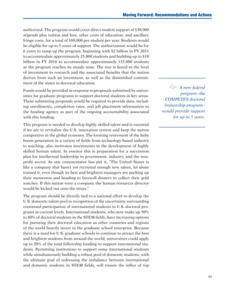 49
authorized. The program would cover direct student support of $30,000
stipends plus tuition and fees, other costs of education, and ancillary
fringe costs, for a total of $80,000 per student per year. Students would
be eligible for up to 5 years of support. The authorization would be for
6 years to ramp up the program, beginning with $2 billion in FY 2011
to accommodate approximately 25,000 students and building up to $10
billion in FY 2016 to accommodate approximately 125,000 students
as the program reaches its steady state. The size is keyed to the level
of investment in research and the associated benefits that the nation
derives from such an investment, as well as the diminished commit-
ment of the states to doctoral education.
Funds would be provided in response to proposals submitted by univer-
sities for graduate programs to support doctoral students in key areas.
Those submitting proposals would be required to provide data, includ-
ing enrollments, completion rates, and job placement information to
the funding agency as part of the ongoing accountability associated
with this funding.
This program is needed to develop highly skilled talent and is essential
if we are to revitalize the U.S. innovation system and keep the nation
competitive in the global economy. The looming retirement of the baby
boom generation in a variety of fields from technology-based industry
to teaching, also motivates investments in the development of highly
skilled human talent. In essence this is preparation for a succession
plan for intellectual leadership in government, industry, and the non-
profit sector. As one commentator has put it, “The United States is
like a company that hasn’t yet recruited enough new talent, let alone
trained it, even though its best and brightest managers are packing up
their mementos and heading to farewell dinners to collect their gold
watches. If this nation were a company, the human resources director
would be kicked out onto the street.”
The program should be directly tied to a national effort to develop the
U.S. domestic talent pool in recognition of the uncertainty surrounding
continued participation of international students in U.S. doctoral pro-
grams at current levels. International students, who now make up 50%
to 80% of doctoral students in the STEM fields, have increasing options
for pursuing their doctoral education as other countries and regions
of the world heavily invest in the graduate school enterprise. Because
there is a need for U.S. graduate schools to continue to attract the best
and brightest students from around the world, universities could apply
up to 20% of the total fellowship funding to support international stu-
dents. Permitting institutions to support some international students
while simultaneously building a robust pool of domestic students, with
the ultimate goal of redressing the imbalance between international
and domestic students in STEM fields, will ensure the influx of top
Moving Forward: Recommendations and Actions
e A new federal
program–the
COMPETES doctoral
traineeship program–
would provide support
for up to 5 years.
 