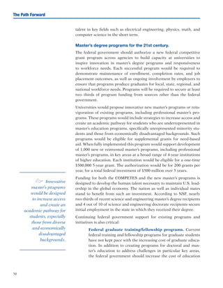 50
The Path Forward
talent in key fields such as electrical engineering, physics, math, and
computer science in the short term.
Master’s degree programs for the 21st century.
The federal government should authorize a new federal competitive
grant program across agencies to build capacity at universities to
inspire innovation in master’s degree programs and responsiveness
to workforce needs. Each successful program would be required to
demonstrate maintenance of enrollment, completion rates, and job
placement outcomes, as well as ongoing involvement by employers to
ensure that programs produce graduates for local, state, regional, and
national workforce needs. Programs will be required to secure at least
two thirds of program funding from sources other than the federal
government.
Universities would propose innovative new master’s programs or rein-
vigoration of existing programs, including professional master’s pro-
grams. These programs would include strategies to increase access and
create an academic pathway for students who are underrepresented in
master’s education programs, specifically unrepresented minority stu-
dents and those from economically disadvantaged backgrounds. Such
programs would be eligible for supplemental grants for need-based
aid. When fully implemented this program would support development
of 1,000 new or reinvented master’s programs, including professional
master’s programs, in key areas at a broad range of 4-year institutions
of higher education. Each institution would be eligible for a one-time
$500,000 5-year grant. The authorization would be for 200 grants per
year, for a total federal investment of $500 million over 5 years.
Funding for both the COMPETES and the new master’s programs is
designed to develop the human talent necessary to maintain U.S. lead-
ership in the global economy. The nation as well as individual states
stand to benefit from such an investment. According to NSF, nearly
two thirds of recent science and engineering master’s degree recipients
and 4 out of 10 of science and engineering doctorate recipients secure
initial employment in the state in which they received their degree.
Continuing federal government support for existing programs and
initiatives is also critical:
	 Federal graduate training/fellowship programs. Current
federal training and fellowship programs for graduate students
have not kept pace with the increasing cost of graduate educa-
tion. In addition to creating programs for doctoral and mas-
ter’s education to address challenges in particular key areas,
the federal government should increase the cost of education
e Innovative
master’s programs
would be designed
to increase access
and create an
academic pathway for
students, especially
those from diverse
and economically
disadvantaged
backgrounds.
 
