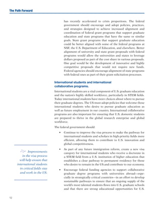 52
The Path Forward
has recently accelerated to crisis proportions. The federal
government should encourage and adopt policies, practices,
and strategies designed to achieve increased alignment and
coordination of federal grant programs that support graduate
education and state programs that have the same or similar
goals. State grant programs that support graduate education
could be better aligned with some of the federal programs at
NSF, the U.S. Department of Education, and elsewhere. Better
alignment of university and state grant proposals with federal
programs would allow the universities and states to leverage
dollars proposed as part of the cost share in various proposals.
One goal would be the development of innovative and highly
competitive proposals that would not require new funds.
Federal agencies should encourage alignment of state programs
with federal ones as part of their grant solicitation processes.
International students and international
collaborative programs.
International students are a vital component of U.S. graduate education
and the nation’s highly skilled workforce, particularly in STEM fields.
Today international students have more choices about where to pursue
their graduate degrees. The US must adopt policies that welcome those
international students who desire to pursue graduate education as
well as future employment in our country. International collaborative
programs are also important for ensuring that U.S. domestic students
are prepared to thrive in the global research enterprise and global
workforce.
The federal government should:
•	 Continue to improve the visa process to make the pathway for
international students and scholars in high-priority fields more
efficient, allowing them to contribute to U.S. innovation and
global competitiveness.
•	 As part of any future immigration reform, create a new visa
category for international students who receive a doctorate in
a STEM field from a U.S. institution of higher education that
establishes a clear pathway to permanent residency for those
who desire to remain in the US and contribute to our economy.
•	 Encourage federal funding agencies to support collaborative
graduate degree programs with universities abroad—espe-
cially in strategically critical countries—in an effort to develop
sustainable pathways to ensure that an ongoing supply of the
world’s most talented students flows into U.S. graduate schools
and that there are strong educational opportunities for U.S.
e Improvements
in the visa process
will help ensure that
international students
in critical fields stay
and work in the US.
 
