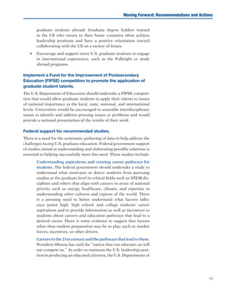 53
graduate students abroad. Graduate degree holders trained
in the US who return to their home countries often achieve
leadership positions and have a positive orientation toward
collaborating with the US on a variety of fronts.
•	 Encourage and support more U.S. graduate students to engage
in international experiences, such as the Fulbright or study
abroad programs.
Implement a Fund for the Improvement of Postsecondary
Education (FIPSE) competition to promote the application of
graduate student talents.
The U.S. Department of Education should undertake a FIPSE competi-
tion that would allow graduate students to apply their talents to issues
of national importance at the local, state, national, and international
levels. Universities would be encouraged to assemble interdisciplinary
teams to identify and address pressing issues or problems and would
provide a national presentation of the results of their work.
Federal support for recommended studies.
There is a need for the systematic gathering of data to help address the
challenges facing U.S. graduate education. Federal government support
of studies aimed at understanding and elaborating possible solutions is
essential to helping successfully meet this need. These studies include:
	 Understanding aspirations and creating career pathways for
students. The federal government should undertake a study to
understand what motivates or deters students from pursuing
studies at the graduate level in critical fields such as STEM dis-
ciplines and others that align with careers in areas of national
priority such as energy, healthcare, climate, and expertise in
understanding other cultures and regions of the world. There
is a pressing need to better understand what factors influ-
ence junior high, high school, and college students’ career
aspirations and to provide information as well as incentives to
students about careers and education pathways that lead to a
desired career. There is some evidence to suggest that factors
other than student preparation may be in play, such as market
forces, incentives, or other drivers.
	 Careers in the 21st century and the pathways that lead to them.
President Obama has said the “nation that out educates us will
out compete us.” In order to maintain the U.S. leadership posi-
tion in producing an educated citizenry, the U.S. Departments of
Moving Forward: Recommendations and Actions
 