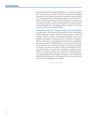 54
The Path Forward
Education and Labor should collaborate on a study to examine
the country’s future workforce needs in critical areas including
education (K–12 and postsecondary teaching), energy, health-
care, financial services, emerging biomedical areas, and others.
These results should inform a national strategy to communicate
to students, families, and the general public information about
educational pathways, including graduate education, that lead
to careers vital to our national needs.
	 Humanities in the 21st century economy: The role of gradu-
ate education. The National Endowment for the Humanities
should undertake a study of the role of humanities in the 21st
century economy. Such a study should investigate the role of
graduate education in preparing future scholars and leaders.
Much of the policy on enhancing innovation and competitive-
ness has focused on STEM fields, but awareness of the role of
the humanities in our national culture is increasing, including
its impact on ethics and values, vitality, and competitiveness.
Humanists help us acquire other languages, understand other
cultures, and learn from the past. The role of graduate educa-
tion in preparing future scholars and leaders in the humanities
should be explored as part of the larger focus on national needs
in areas such as language and culture.
H H H H H
 