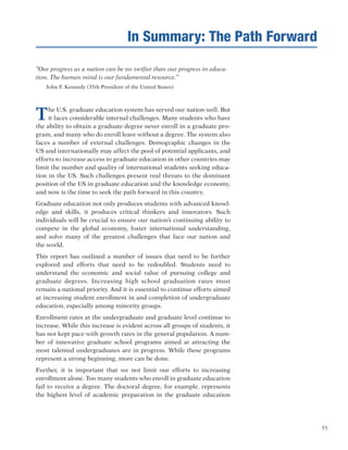 55
“Our progress as a nation can be no swifter than our progress in educa-
tion. The human mind is our fundamental resource.”
John F. Kennedy (35th President of the United States)
The U.S. graduate education system has served our nation well. But
it faces considerable internal challenges. Many students who have
the ability to obtain a graduate degree never enroll in a graduate pro-
gram, and many who do enroll leave without a degree. The system also
faces a number of external challenges. Demographic changes in the
US and internationally may affect the pool of potential applicants, and
efforts to increase access to graduate education in other countries may
limit the number and quality of international students seeking educa-
tion in the US. Such challenges present real threats to the dominant
position of the US in graduate education and the knowledge economy,
and now is the time to seek the path forward in this country.
Graduate education not only produces students with advanced knowl-
edge and skills, it produces critical thinkers and innovators. Such
individuals will be crucial to ensure our nation’s continuing ability to
compete in the global economy, foster international understanding,
and solve many of the greatest challenges that face our nation and
the world.
This report has outlined a number of issues that need to be further
explored and efforts that need to be redoubled. Students need to
understand the economic and social value of pursuing college and
graduate degrees. Increasing high school graduation rates must
remain a national priority. And it is essential to continue efforts aimed
at increasing student enrollment in and completion of undergraduate
education, especially among minority groups.
Enrollment rates at the undergraduate and graduate level continue to
increase. While this increase is evident across all groups of students, it
has not kept pace with growth rates in the general population. A num-
ber of innovative graduate school programs aimed at attracting the
most talented undergraduates are in progress. While these programs
represent a strong beginning, more can be done.
Further, it is important that we not limit our efforts to increasing
enrollment alone. Too many students who enroll in graduate education
fail to receive a degree. The doctoral degree, for example, represents
the highest level of academic preparation in the graduate education
In Summary: The Path Forward
 