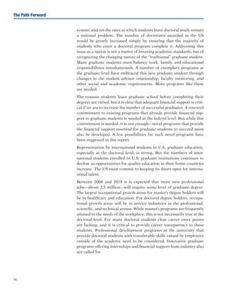 56
The Path Forward
system, and yet the rates at which students leave doctoral study remain
a national problem. The number of doctorates awarded in the US
would be greatly increased simply by ensuring that the majority of
students who enter a doctoral program complete it. Addressing this
issue as a nation is not a matter of lowering academic standards, but of
recognizing the changing nature of the “traditional” graduate student.
Many graduate students must balance work, family, and educational
responsibilities simultaneously. A number of exemplary programs at
the graduate level have embraced this new graduate student through
changes in the student–advisor relationship, faculty mentoring, and
other social and academic requirements. More programs like these
are needed.
The reasons students leave graduate school before completing their
degrees are varied, but it is clear that adequate financial support is criti-
cal if we are to increase the number of successful graduates. A renewed
commitment to existing programs that already provide financial sup-
port to graduate students is needed at the federal level. But while this
commitment is needed, it is not enough—novel programs that provide
the financial support essential for graduate students to succeed must
also be developed. A few possibilities for such novel programs have
been suggested in this report.
Representation by international students in U.S. graduate education,
especially at the doctoral level, is strong. But the numbers of inter-
national students enrolled in U.S. graduate institutions continues to
decline as opportunities for quality education in their home countries
increase. The US must commit to keeping its doors open for interna-
tional talent.
Between 2008 and 2018 it is expected that more new professional
jobs—about 2.5 million—will require some level of graduate degree.
The largest occupational growth areas for master’s degree holders will
be in healthcare and education. For doctoral degree holders, occupa-
tional growth areas will be in service industries in the professional,
scientific, and technical arenas. While master’s programs are frequently
attuned to the needs of the workplace, this is not necessarily true at the
doctoral level. For many doctoral students clear career entry points
are lacking, and it is critical to provide career transparency to these
students. Professional development programs at the university that
provide doctoral students with transferable skills valued by employers
outside of the academy need to be considered. Innovative graduate
programs offering internships and financial support from industry also
are called for.
 