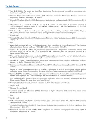 60
The Path Forward
24	
Sax, L. J. (2008). The gender gap in college: Maximizing the developmental potential of women and men.
San Francisco, CA: Jossey-Bass.
25	
Building Engineering and Science Talent. (2004). The talent imperative: Diversifying America’s science and
engineering workforce. San Diego, CA: Author.
26	
Council of Graduate Schools. (2008). Data sources: Aspirations to graduate school. CGS Communicator, 41(4),
4-5.
27	
McCormick, A. C., Nunez, A., Shah, V.,  Choy, S. P. (1999). Life after college: A descriptive summary of
1992-93 bachelor’s degree recipients in 1997. (NCES Publication No. 1999-555). Washington, DC: National
Center for Education Statistics.
28	
U.S. Census Bureau. U.S. Interim Projections by Age, Sex, Race, and Hispanic Origin: 2000-2050 Washington,
DC: Author. Retrieved from http://www.census.gov/population/www/projections/usinterimproj/
29	
Kirsch et al.
30	
Council of Graduate Schools. (2007). Data sources: The rise of “older” graduate students. CGS Communicator,
40(10), 3-4.
31	
Ibid.
32	
Council of Graduate Schools. (2007). Data sources: Who is enrolling in doctoral programs? The changing
characteristics of doctoral students, 1996 to 2004. CGS Communicator, 40(1), 3-5.
33	
Nevill, S. C.,  Chen, X. (2007). The path through graduate school: A longitudinal examination 10 years after
bachelor’s degree. (NCES No. 2007-162). Washington, DC: National Center for Education Statistics, U.S.
Department of Education.
34	
University Continuing Education Association. (2009). Lifelong learning trends: The new face of higher education.
Washington, DC: The University Continuing Education Association.
35	
Stoecker, J. L. (1991). Factors influencing the decision to return to graduate school for professional students.
Research in Higher Education, 32(6), 689-701.
36	
International Foundation of Employee Benefit Plans. (2007). Education assistance plans 2006. Brookfield, WI:
Author.
37	
Bailey, R. (2001, December). Post-scarcity prophet: Paul Romer on growth, technological change, and an
unlimited human future. Reason Online. Retrieved from http://www.reason.com/news/show/28243.html
38	
Romer, P. (2000). Should the government subsidize supply or demand in the market for scientists and engineers?
(NBER Working Paper No. 7723). Cambridge, MA: National Bureau of Economic Research.
39	
U.S. Bureau of Labor Statistics. (2009). Employment projections: 2008-2018 summary. Washington, DC: U.S.
Department of Labor. Retrieved from http://www.bls.gov/
40	
Council of Graduate Schools. Graduate education in 2020: What does the future hold?
41	
Snyder et al.
42	
National Science Board.
43	
American Council on Education. (2008). Minorities in higher education 2008 twenty-third status report.
Washington, DC: Author.
44	
Ibid.
45	
Snyder et al.
46	
U.S. Census Bureau. (1970-2007). Statistical abstract of the United States: 1970 to 2007. (91st to 126th editions).
Washington, DC: Author.
47	
Council of Graduate Schools. (2009). Data sources: Graduate degree attainment of the U.S. population. CGS
Communicator, 42(6), 6-7.
48	
Council of Graduate Schools. (2009). Ph.D. completion and attrition: Findings from exit surveys of Ph.D.
completers. Washington, DC: Author.
 