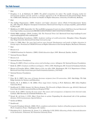 62
The Path Forward
77	
Ibid.
78	
Douglass, J. A.,  Edelstein, R. (2009). The global competition for talent: The rapidly changing market for
international students and the need for a strategic approach in the US (Research  Occasional Paper Series
No. CSHE.8.09). Berkeley, CA: Center for Studies in Higher Education, University of California, Berkeley.
79	
Ibid.
80	
The Gallup Organization. (2009). Students and higher education reform (Flash 81 Eurobarometer Series
No. 260). Brussels, Belgium: European Commission. Retrieved from http://ec.europa.eu/public_opinion/flash/
fl_260_en.pdf
81	
Middleton, D. (2009, September 16). The top M.B.A. programs if you’re in a hurry. Wall Street Journal. Retrieved
from http://online.wsj.com/article/SB10001424052970204251404574344594232539808.html
82	
Global MBA rankings. (2010). London, UK: The Financial Times Ltd. Retrieved from http://rankings.ft.com/
exportranking/global-mba-rankings/pdf
83	
Shanghai Ranking Consultancy. (2009). Academic rankings of world universities. Shanghai, China: Shanghai
Jiao Tong University. Retrieved from http://www.arwu.org/
84	
Usher, A. (2009, May). Ten years back and ten years forward: Developments and trends in higher education in
Europe region. Presented at UNESCO Forum on Higher Education in the Europe Region, Bucharest, Romania.
85	
Ibid.
86	
Bowen et al.
87	
UNESCO Institute for Statistics. (2009). Global education digest 2009. Montreal, Quebec: Author.
88	
National Science Board.
89	
Bowen et al.
90	
National Science Foundation.
91	
Hsiung, D. (2007). China’s evolving science and technology system. Arlington, VA: National Science Foundation.
92	
Redd, K. (2007). Graduate enrollment and degrees: 1996 to 2006. Washington, DC: Council of Graduate Schools.
93	
Bureau of Consular Affairs. (2006). Report of the visa office 2006. Washington, DC: U.S. Department of State.
Retrieved from http://travel.state.gov/visa/frvi/statistics/statistics_3163.html
94	
National Science Foundation.
95	
Ibid.
96	
Finn, M. G. (2007). Stay rates of foreign doctorate recipients from US universities, 2005. Oak Ridge, TN: Oak
Ridge Institute for Science and Education.
97	
Nettles, M. T.,  Millett, C. M. (2006). Three magic letters: Getting to Ph.D. Baltimore, MD: Johns Hopkins
University Press.
98	
Smallwood, S. (2004, January 16). Doctor dropout. The Chronicle of Higher Education, pp. A10-A12. Retrieved
from http://chronicle.com/article/Doctor-Dropout/33786/
99	
Lovitts, B. E. (2001). Leaving the ivory tower: The causes and consequences of departure from doctoral study.
Lanham, MD: Rowman  Littlefield Publishers, Inc.
100	
Nerad, M.,  Cerny, J. (1991, May). From facts to action: Expanding the educational role of the graduate
division. CGS Communicator, Special Edition.
101	
Nettles  Millett.
102	
Smallwood.
103	
Council of Graduate Schools. (2008). Ph.D. completion and attrition: Analysis of baseline program data from the
Ph.D. Completion Project. Washington, DC: Author.
104	
Ehrenberg, R. G., Zuckerman, H., Groen, J. A.,  Brucker, S. M. (2010). Educating scholars: Doctoral education
in the humanities. Princeton, NJ: Princeton University Press.
 
